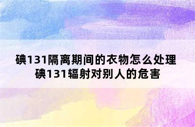 碘131隔离期间的衣物怎么处理 碘131辐射对别人的危害